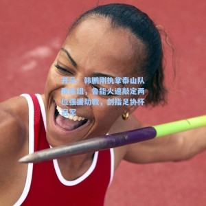 开云：韩鹏刚执掌泰山队教练组，鲁能火速敲定两位强援助教，剑指足协杯冠军