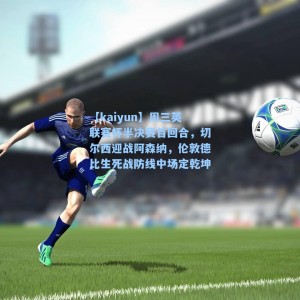 【kaiyun】周三英联赛杯半决赛首回合，切尔西迎战阿森纳，伦敦德比生死战防线中场定乾坤