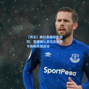 【开云】弗拉泰西伤愈回归，意媒确认其可出战那不勒斯关键战役