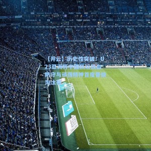 【开云】历史性突破！U23亚洲杯中国队以铁血防守与顽强精神首度晋级淘汰赛