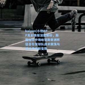 kaiyun|小炮APP竞彩情报深度解析，斯图加特中场哈努斯非洲杯征召引发球队战术震荡与投注市场新变数