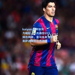kaiyun-西甲新势力崛起，一月最佳U23候选揭晓，皇马未来之星贡萨洛领衔三杰竞逐