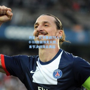 开云：三节鏖战76人90-88微弱领先火箭，末节决战风云再起