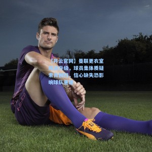 【开云官网】曼联更衣室风波升级，球员集体质疑索肖回归，信心缺失恐影响球队重建