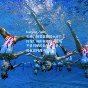 kaiyun.com|主场力斩曼联铸就十连胜辉煌！阿斯顿维拉从五场不胜到英超前三，黑马之势直逼阿森纳曼城