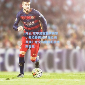 开云-意甲夏窗重磅猜想，弗拉泰西与K-图拉姆互换？尤文与国米的战术新篇章