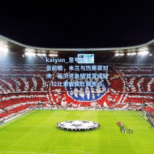kaiyun_意甲解说员前瞻，米兰与热那亚对决，菲尔克鲁格首发成疑，拉比奥或成比赛焦点
