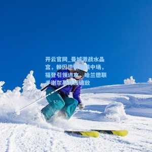 开云官网_曼城激战水晶宫，赖因德斯坐镇中场，福登引领进攻，哈兰德联手谢尔基锋线破敌