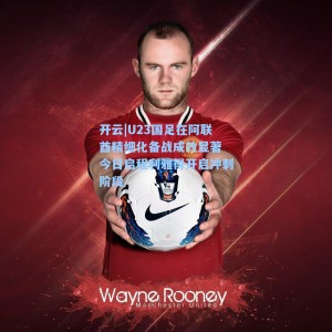 开云|U23国足在阿联酋精细化备战成效显著 今日启程利雅得开启冲刺阶段