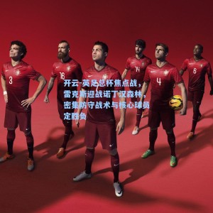 开云-英足总杯焦点战，雷克斯迎战诺丁汉森林，密集防守战术与核心球员定胜负